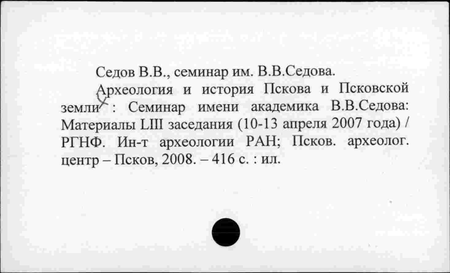 ﻿Седов В.В., семинар им. В.В.Седова.
Археология и история Пскова и Псковской земли^: Семинар имени академика В.В.Седова: Материалы LUI заседания (10-13 апреля 2007 года) / РГНФ. Ин-т археологии РАН; Псков, археолог, центр - Псков, 2008. - 416 с. : ил.